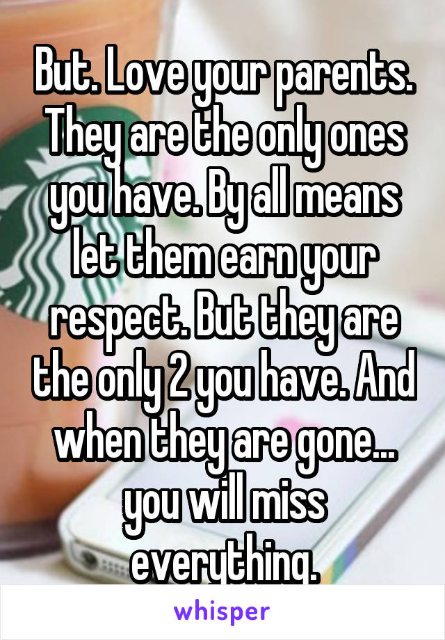 But. Love your parents. They are the only ones you have. By all means let them earn your respect. But they are the only 2 you have. And when they are gone... you will miss everything.