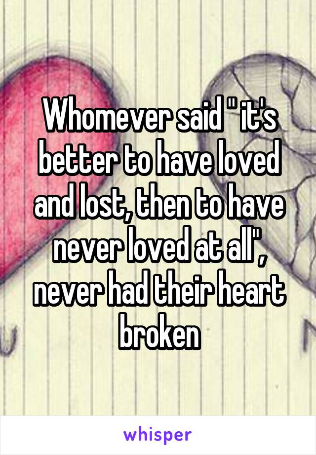 Whomever said " it's better to have loved and lost, then to have never loved at all", never had their heart broken