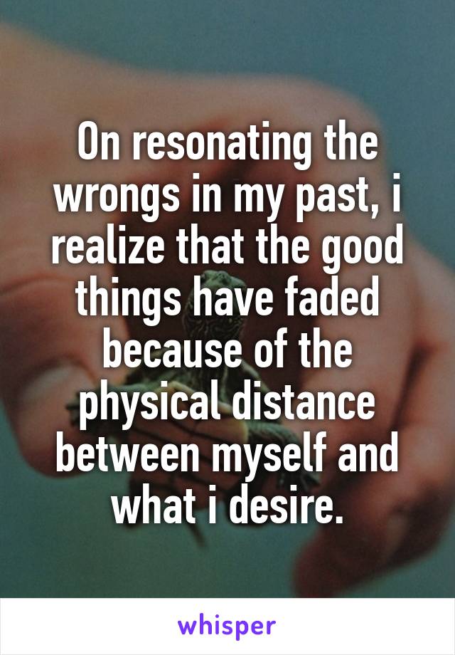 On resonating the wrongs in my past, i realize that the good things have faded because of the physical distance between myself and what i desire.