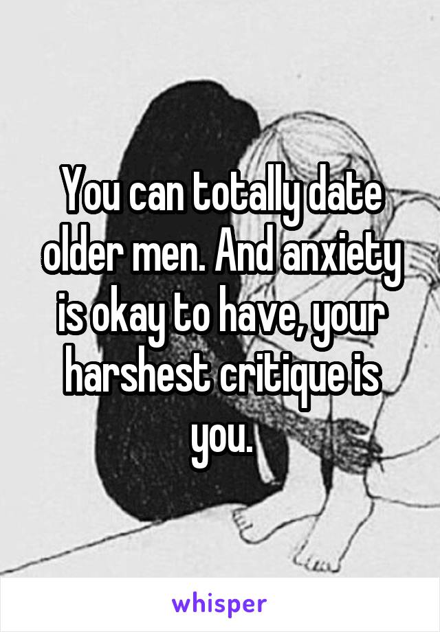 You can totally date older men. And anxiety is okay to have, your harshest critique is you.