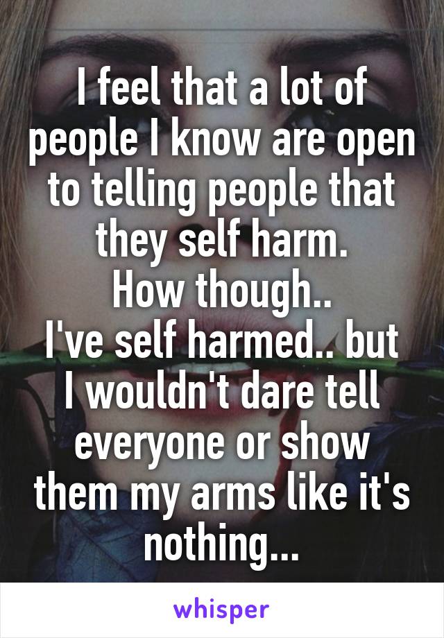 I feel that a lot of people I know are open to telling people that they self harm.
How though..
I've self harmed.. but I wouldn't dare tell everyone or show them my arms like it's nothing...