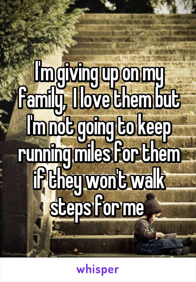 I'm giving up on my family,  I love them but I'm not going to keep running miles for them if they won't walk steps for me 