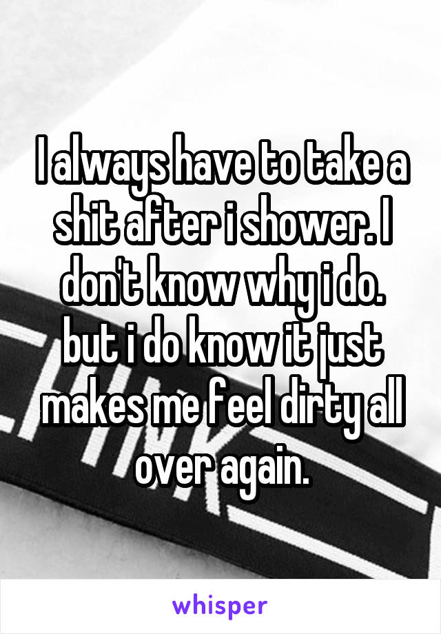 I always have to take a shit after i shower. I don't know why i do. but i do know it just makes me feel dirty all over again.