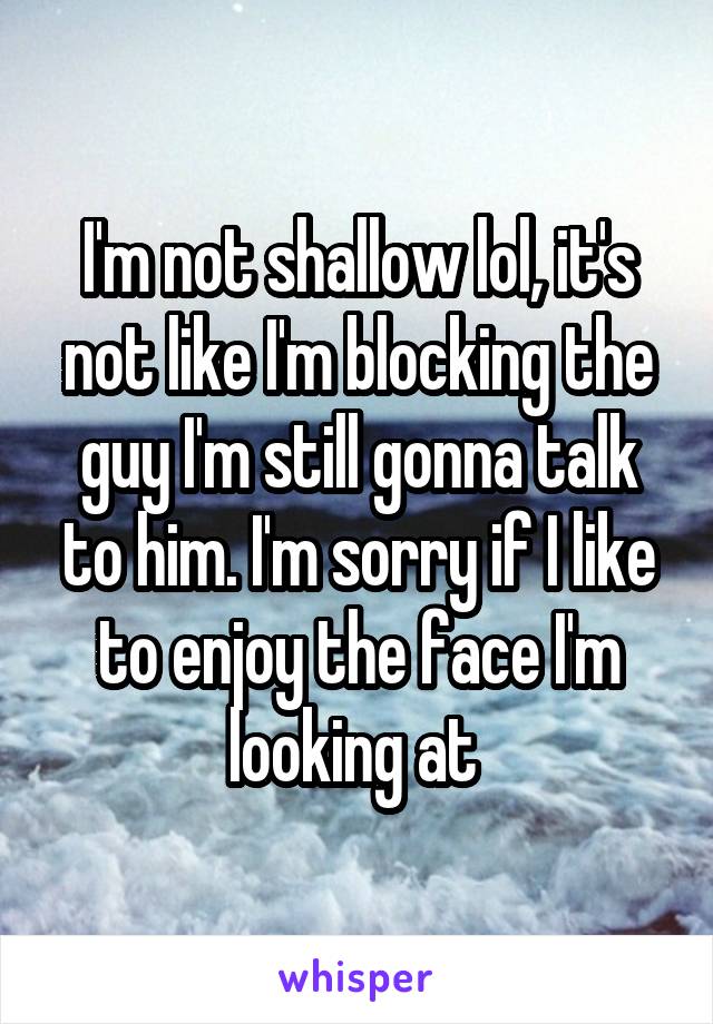 I'm not shallow lol, it's not like I'm blocking the guy I'm still gonna talk to him. I'm sorry if I like to enjoy the face I'm looking at 