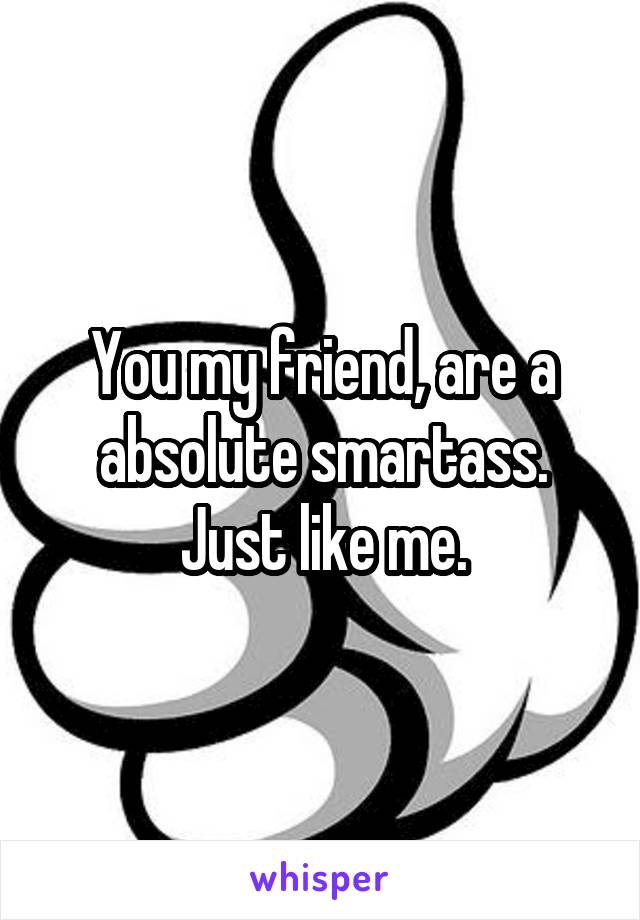 You my friend, are a absolute smartass. Just like me.