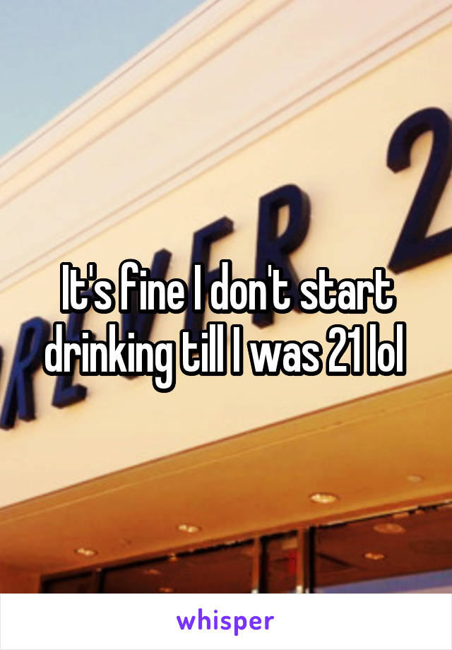 It's fine I don't start drinking till I was 21 lol 