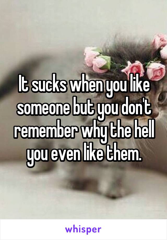 It sucks when you like someone but you don't remember why the hell you even like them.