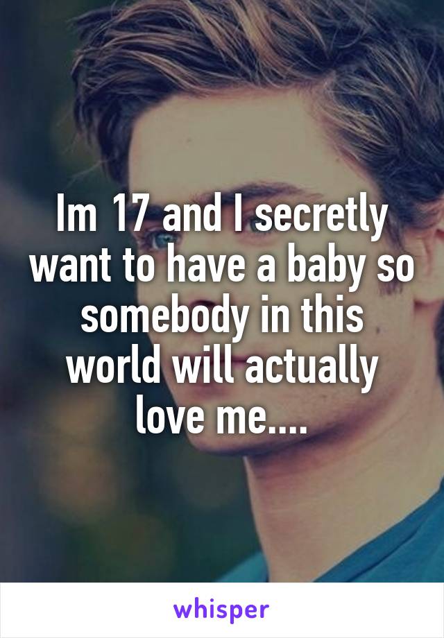 Im 17 and I secretly want to have a baby so somebody in this world will actually love me....