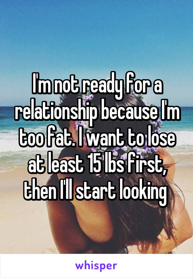 I'm not ready for a relationship because I'm too fat. I want to lose at least 15 lbs first, then I'll start looking 