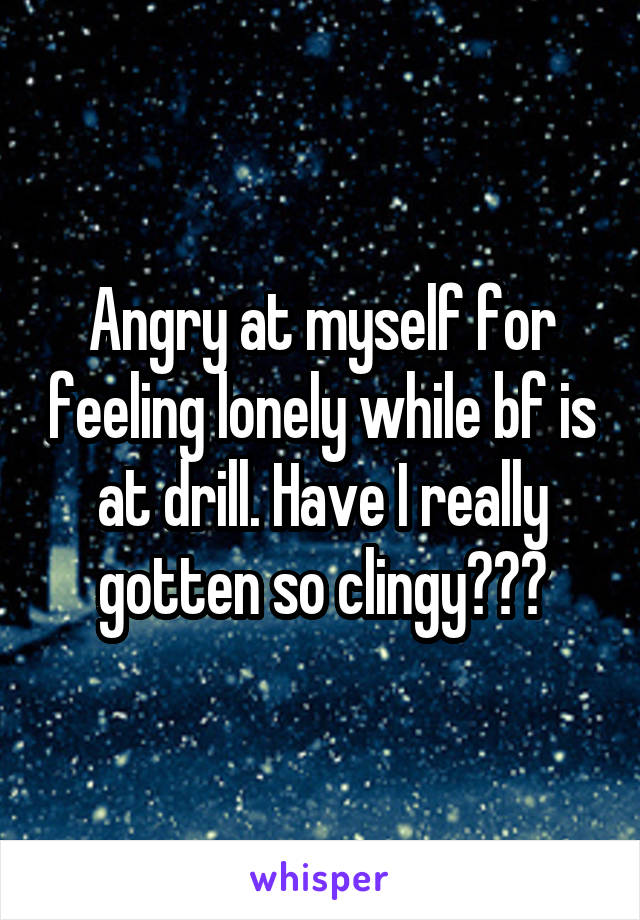 Angry at myself for feeling lonely while bf is at drill. Have I really gotten so clingy???