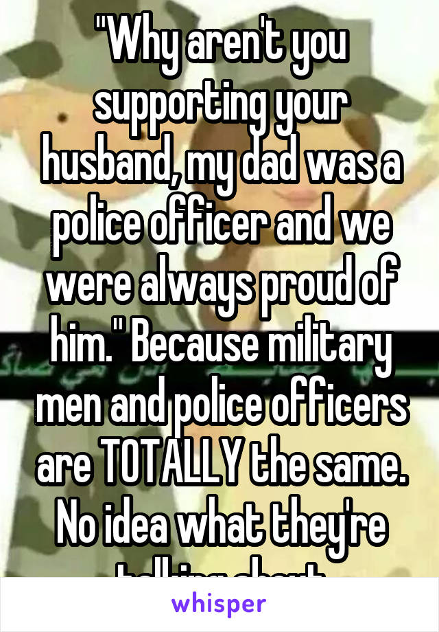 "Why aren't you supporting your husband, my dad was a police officer and we were always proud of him." Because military men and police officers are TOTALLY the same. No idea what they're talking about