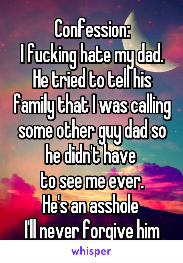 Confession:
I fucking hate my dad. He tried to tell his family that I was calling some other guy dad so he didn't have 
to see me ever.
He's an asshole 
I'll never forgive him