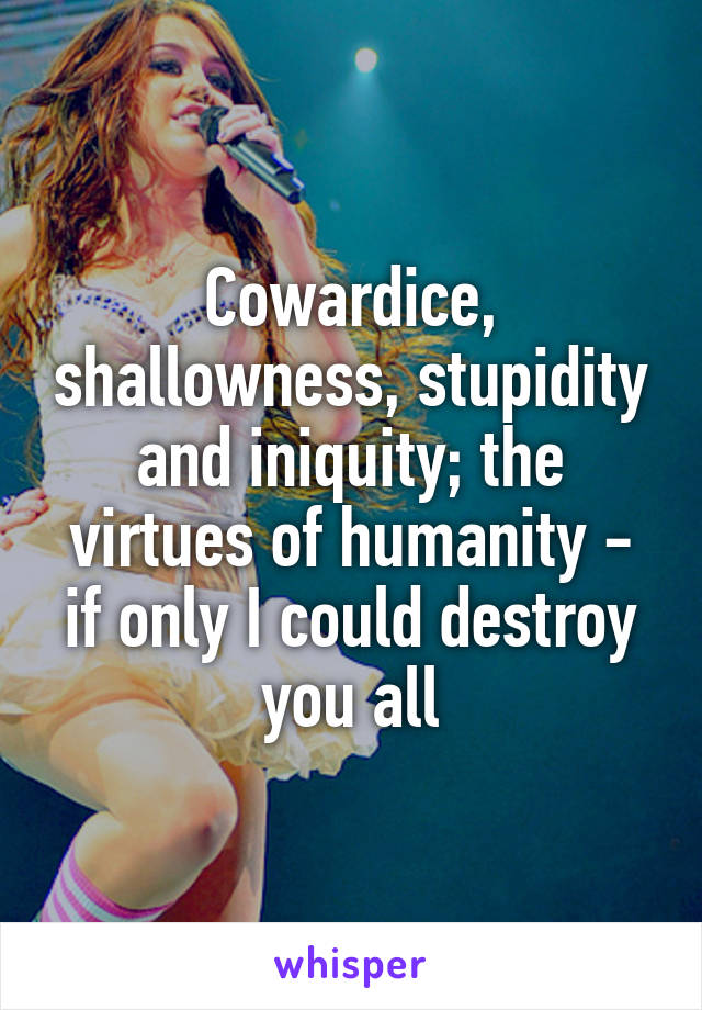 Cowardice, shallowness, stupidity and iniquity; the virtues of humanity - if only I could destroy you all