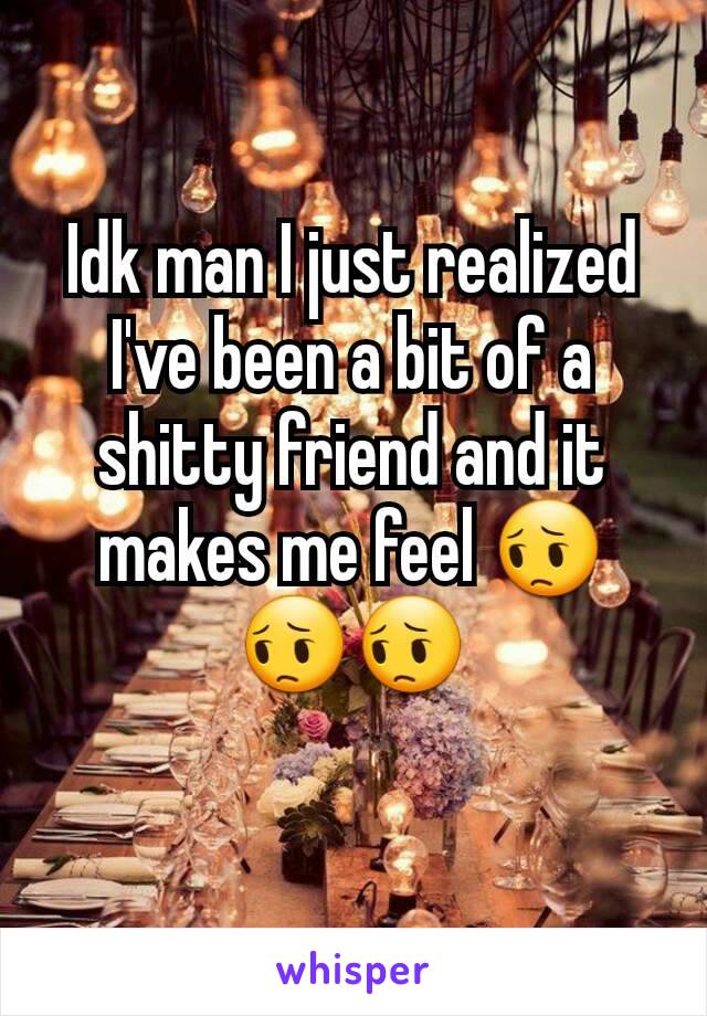 Idk man I just realized I've been a bit of a shitty friend and it makes me feel 😔😔😔