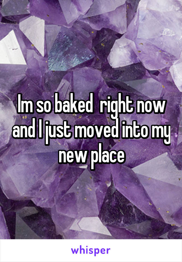 Im so baked  right now and I just moved into my new place