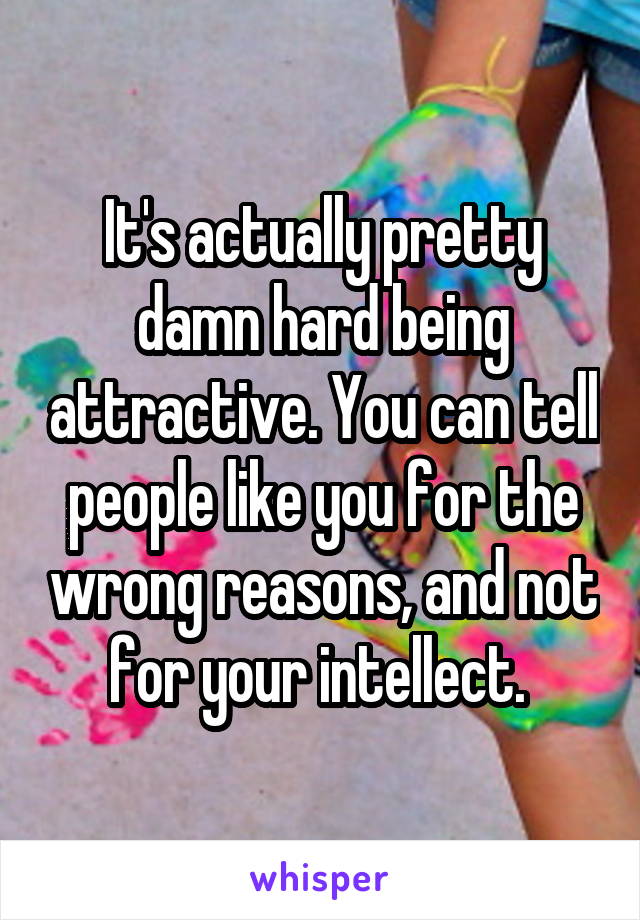 It's actually pretty damn hard being attractive. You can tell people like you for the wrong reasons, and not for your intellect. 