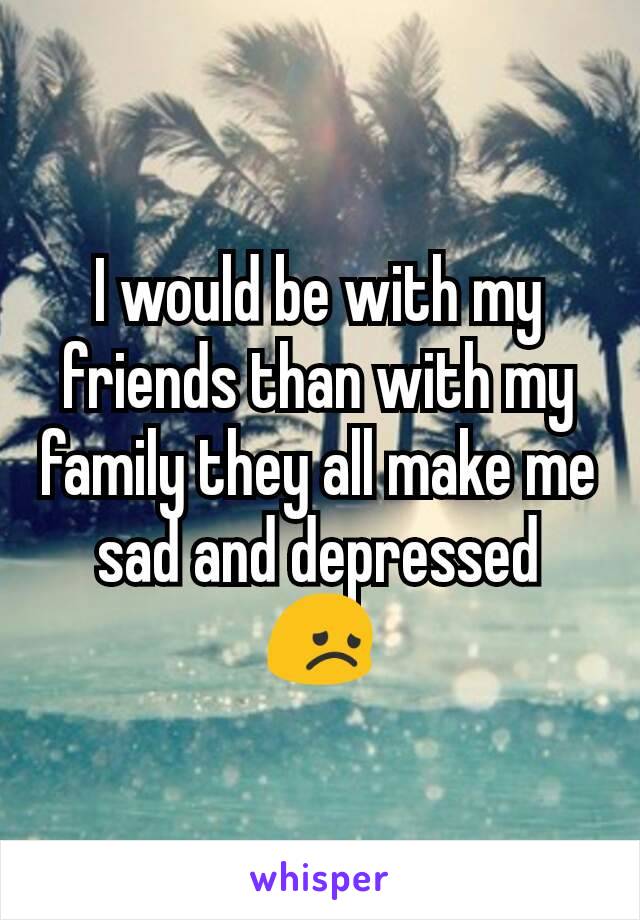 I would be with my friends than with my family they all make me sad and depressed
😞