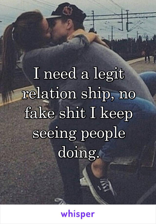 I need a legit relation ship, no fake shit I keep seeing people doing.