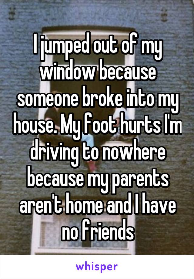 I jumped out of my window because someone broke into my house. My foot hurts I'm driving to nowhere because my parents aren't home and I have no friends