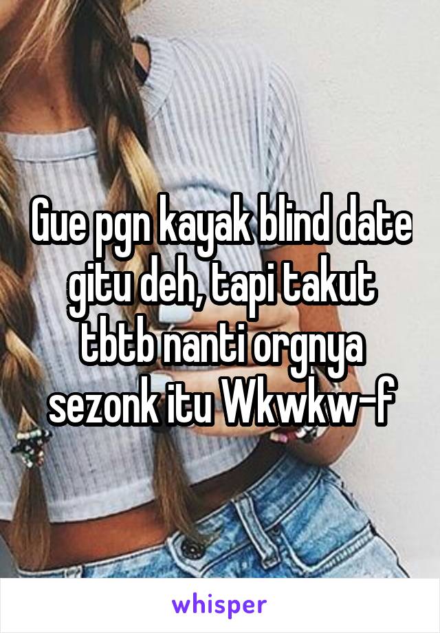 Gue pgn kayak blind date gitu deh, tapi takut tbtb nanti orgnya sezonk itu Wkwkw-f