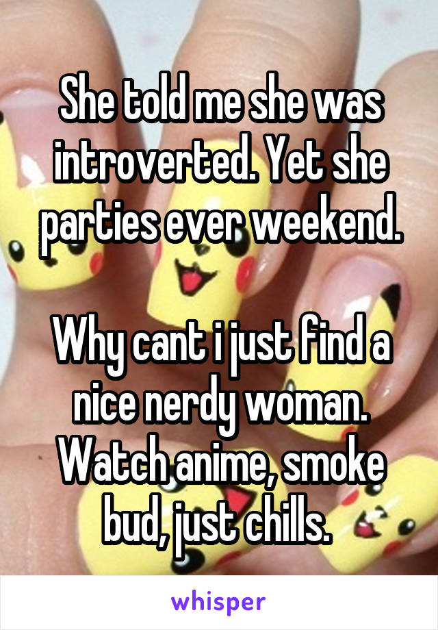 She told me she was introverted. Yet she parties ever weekend.

Why cant i just find a nice nerdy woman. Watch anime, smoke bud, just chills. 