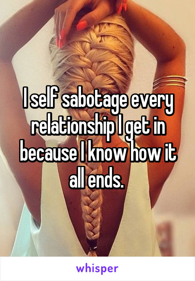 I self sabotage every relationship I get in because I know how it all ends. 