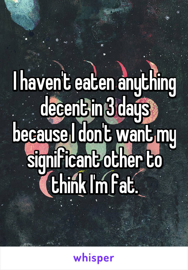 I haven't eaten anything decent in 3 days because I don't want my significant other to think I'm fat.