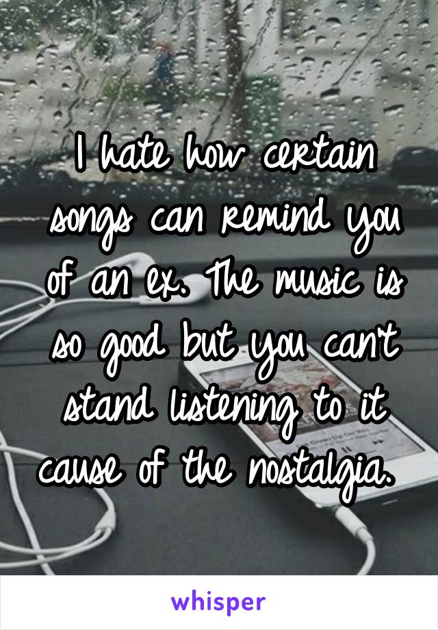 I hate how certain songs can remind you of an ex. The music is so good but you can't stand listening to it cause of the nostalgia. 