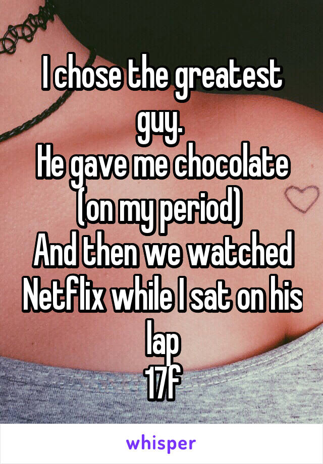 I chose the greatest guy. 
He gave me chocolate (on my period) 
And then we watched Netflix while I sat on his lap
17f