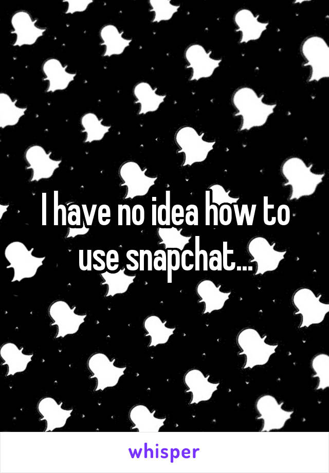 I have no idea how to use snapchat...