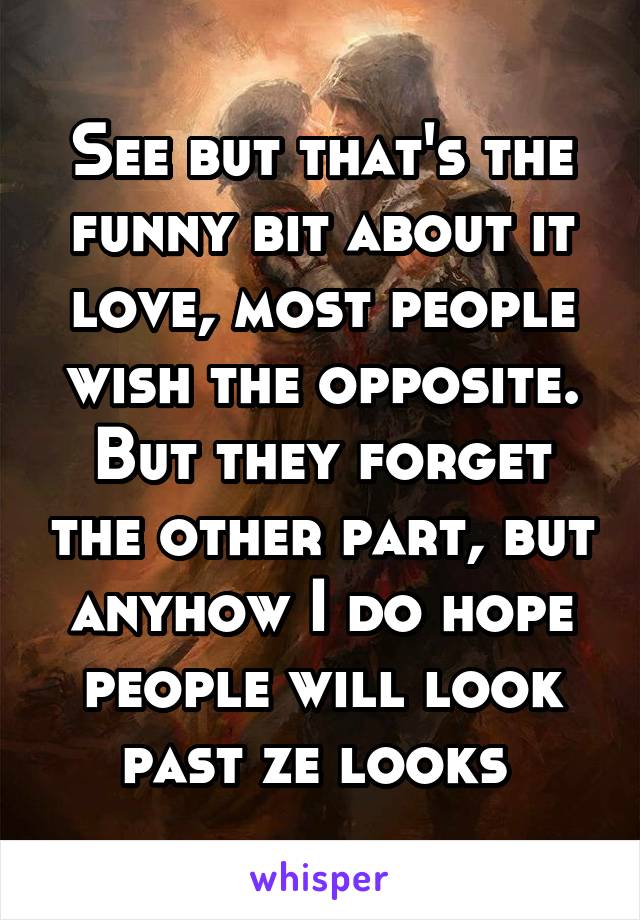 See but that's the funny bit about it love, most people wish the opposite. But they forget the other part, but anyhow I do hope people will look past ze looks 