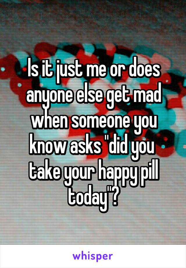 Is it just me or does anyone else get mad when someone you know asks "did you  take your happy pill today"?