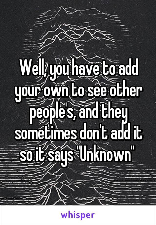 Well, you have to add your own to see other people's, and they sometimes don't add it so it says "Unknown" 