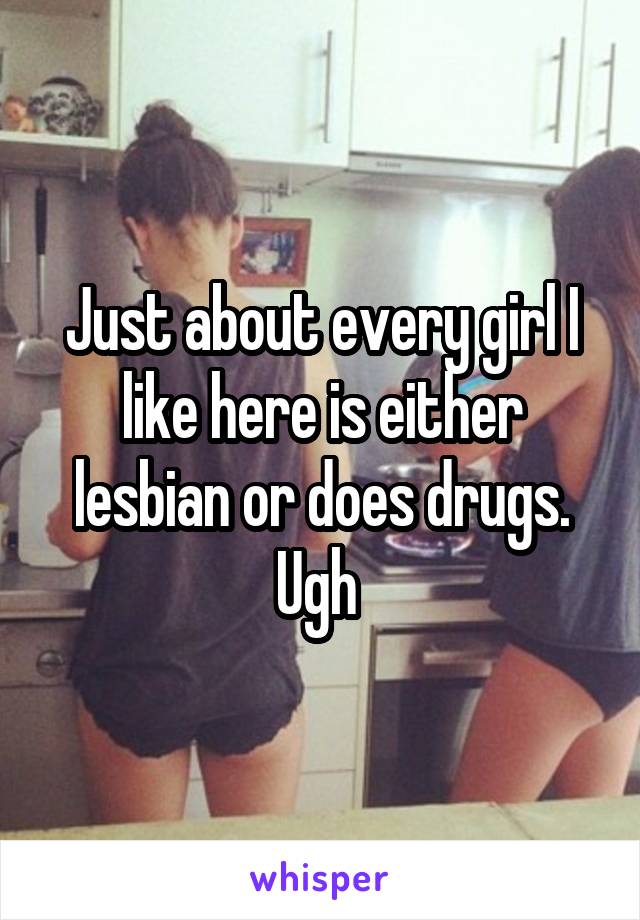 Just about every girl I like here is either lesbian or does drugs. Ugh 