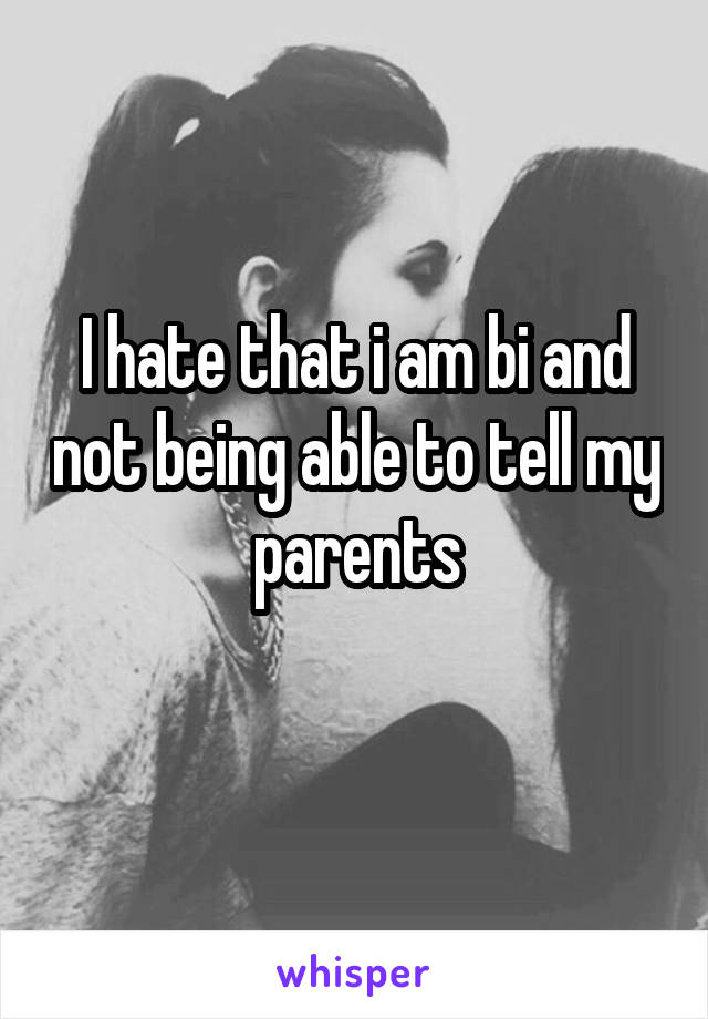 I hate that i am bi and not being able to tell my parents
