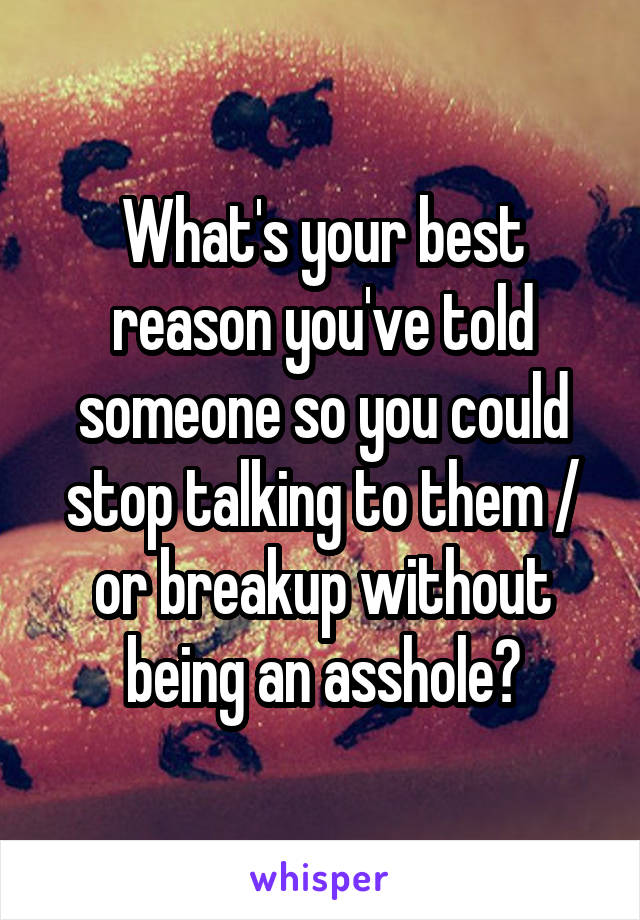 What's your best reason you've told someone so you could stop talking to them / or breakup without being an asshole?