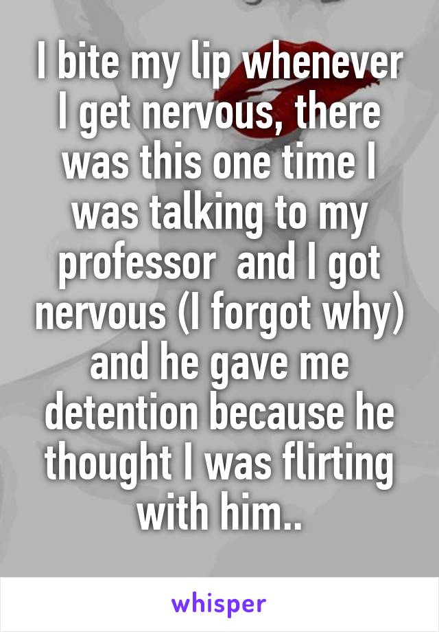 I bite my lip whenever I get nervous, there was this one time I was talking to my professor  and I got nervous (I forgot why) and he gave me detention because he thought I was flirting with him..
