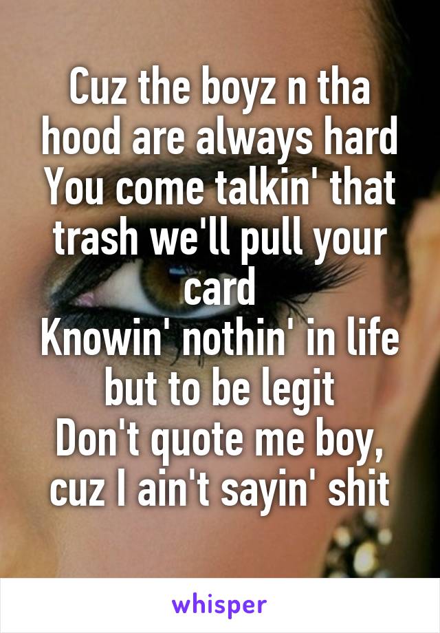 Cuz the boyz n tha hood are always hard
You come talkin' that trash we'll pull your card
Knowin' nothin' in life but to be legit
Don't quote me boy, cuz I ain't sayin' shit
