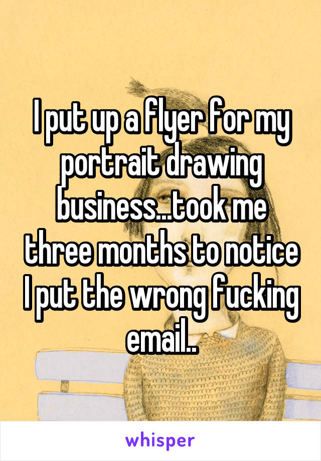 I put up a flyer for my portrait drawing business...took me three months to notice I put the wrong fucking email..