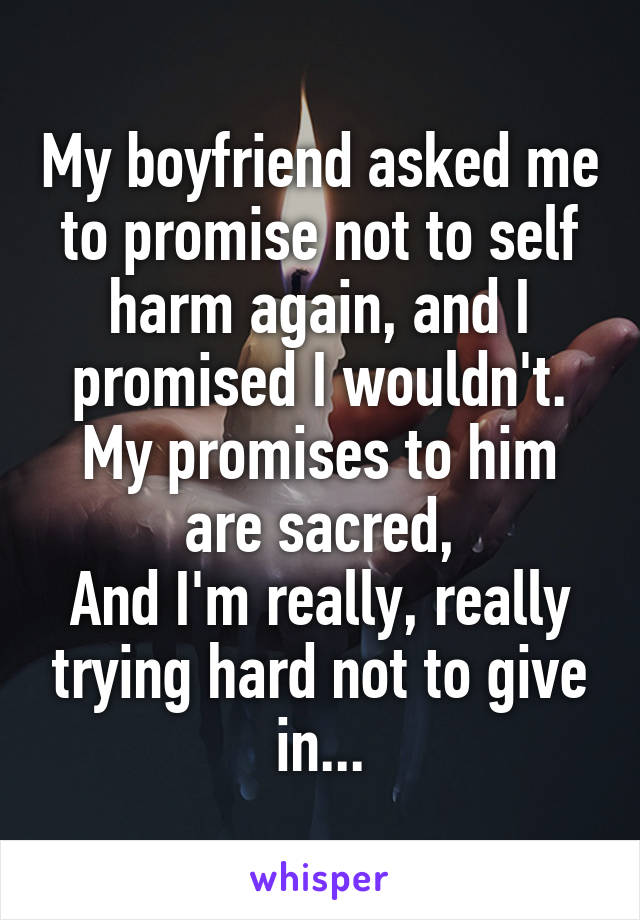 My boyfriend asked me to promise not to self harm again, and I promised I wouldn't.
My promises to him are sacred,
And I'm really, really trying hard not to give in...