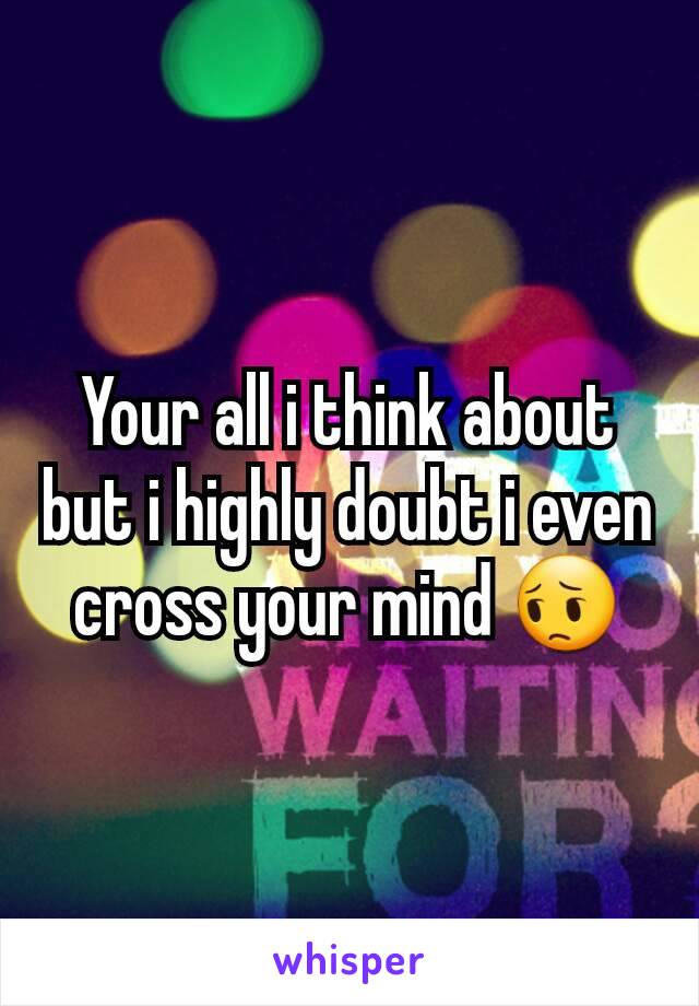 Your all i think about but i highly doubt i even cross your mind 😔