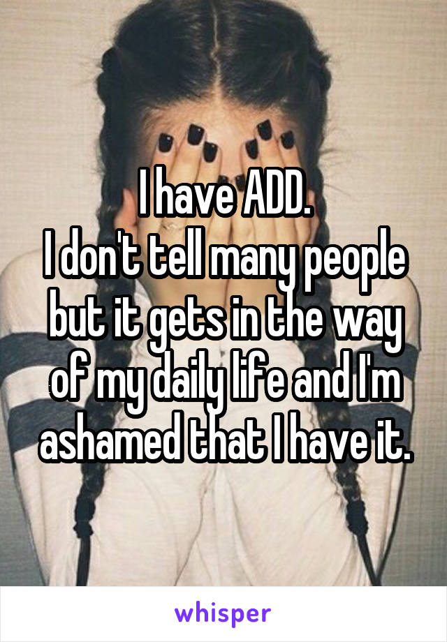 I have ADD.
I don't tell many people but it gets in the way of my daily life and I'm ashamed that I have it.