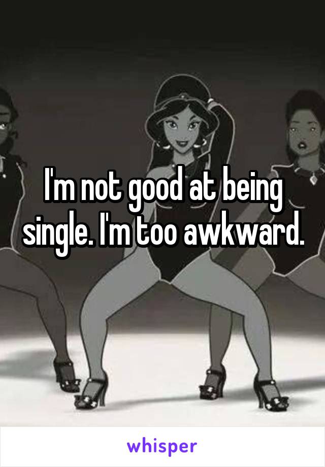 I'm not good at being single. I'm too awkward. 