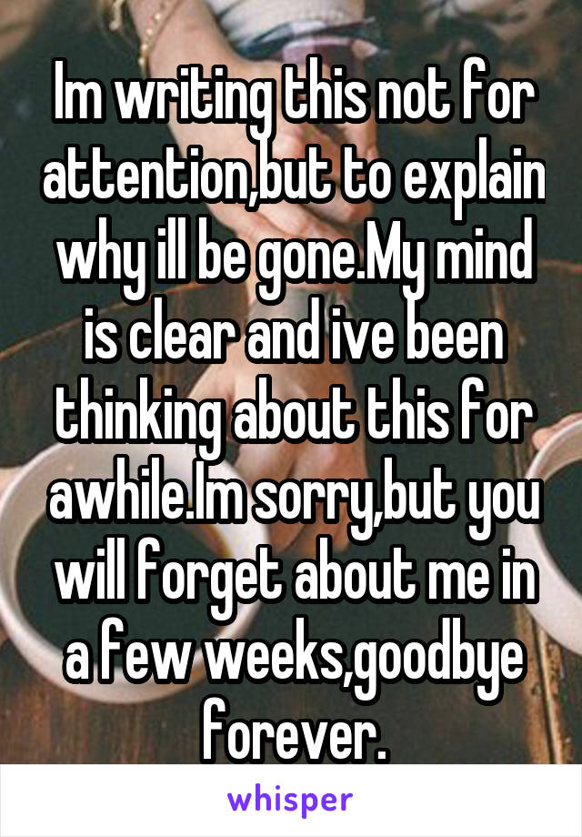 Im writing this not for attention,but to explain why ill be gone.My mind is clear and ive been thinking about this for awhile.Im sorry,but you will forget about me in a few weeks,goodbye forever.