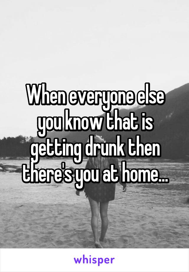 When everyone else you know that is getting drunk then there's you at home...