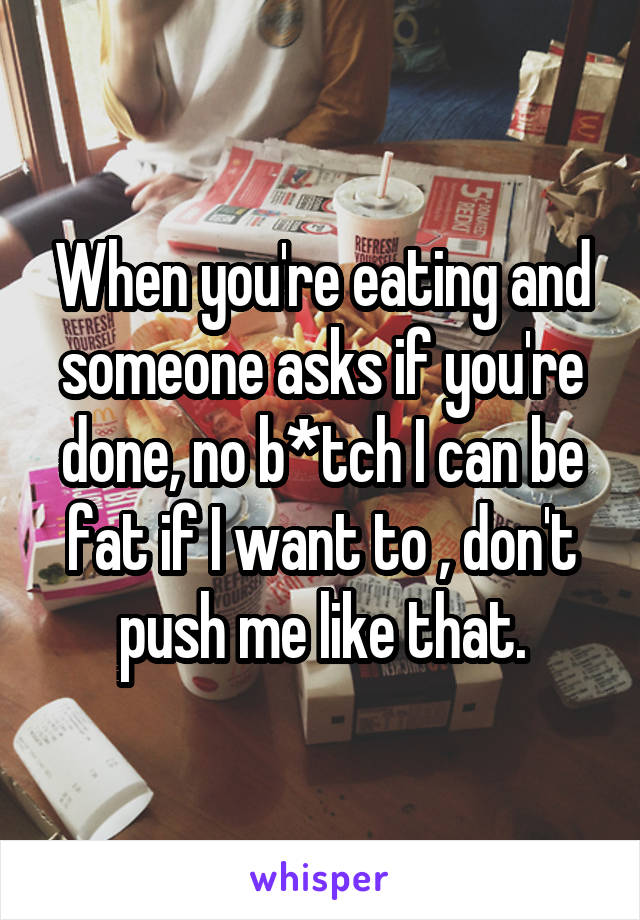 When you're eating and someone asks if you're done, no b*tch I can be fat if I want to , don't push me like that.