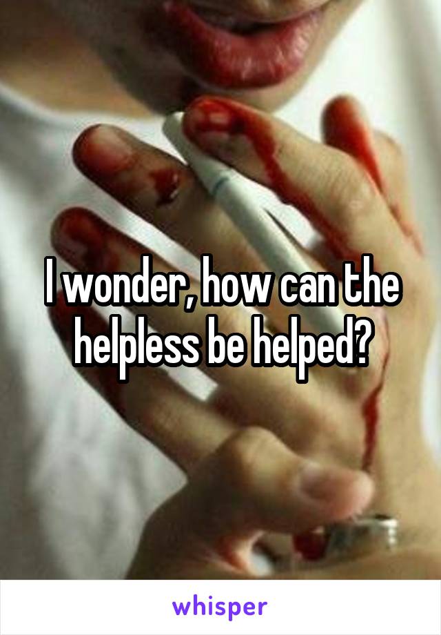 I wonder, how can the helpless be helped?