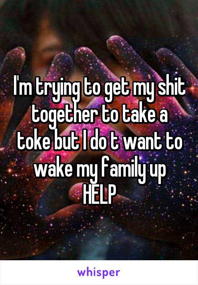 I'm trying to get my shit together to take a toke but I do t want to wake my family up
HELP