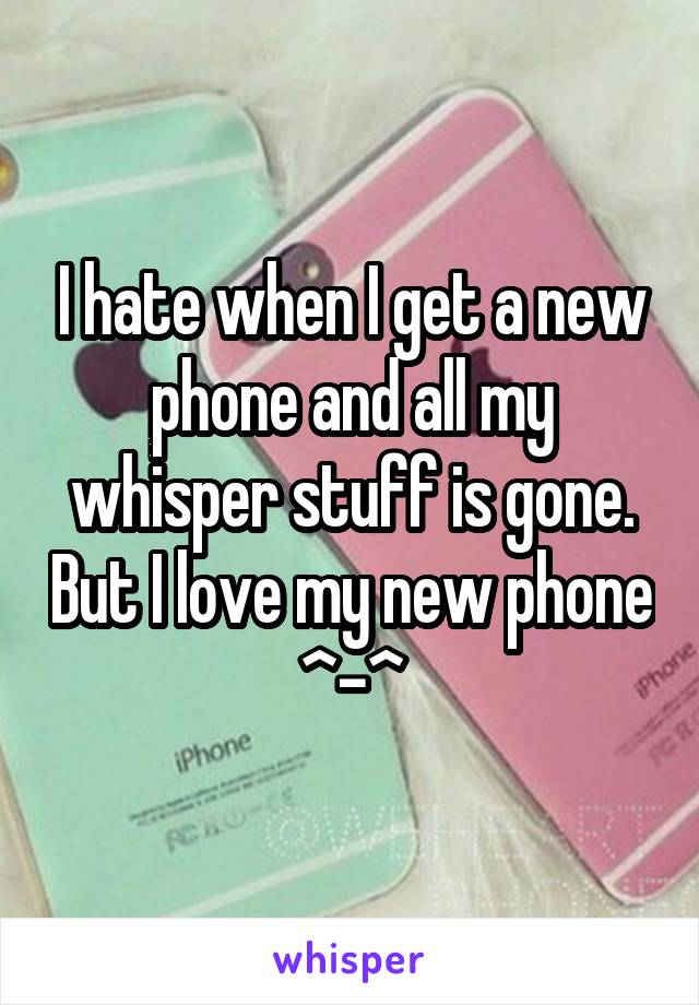 I hate when I get a new phone and all my whisper stuff is gone. But I love my new phone ^-^