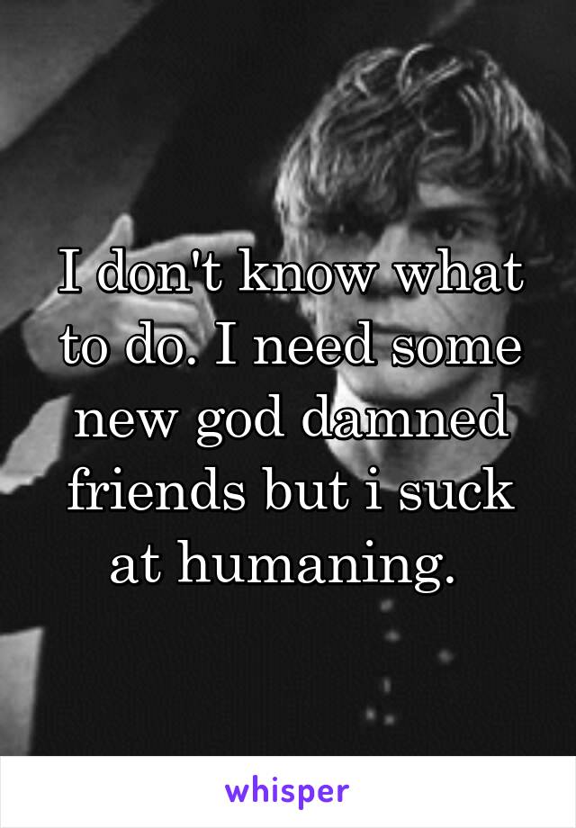 I don't know what to do. I need some new god damned friends but i suck at humaning. 